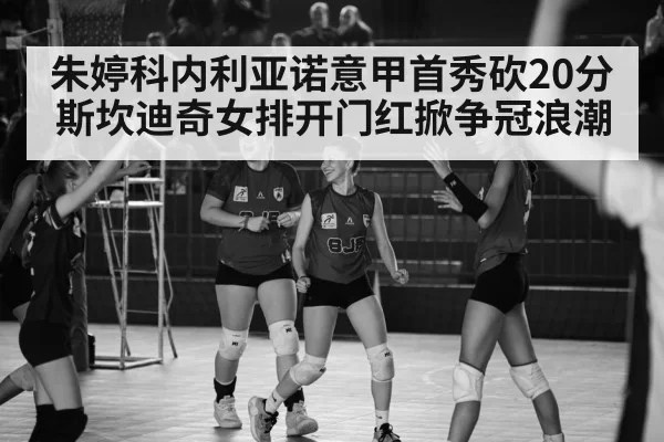 朱婷科内利亚诺意甲首秀砍20分 斯坎迪奇女排开门红掀争冠浪潮